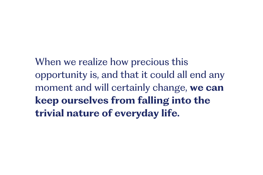 Change 4 When we realize how precious this opportunity is, and that it could all end any moment and will certainly change, we can keep ourselves from falling into the trivial nature of everyday life.